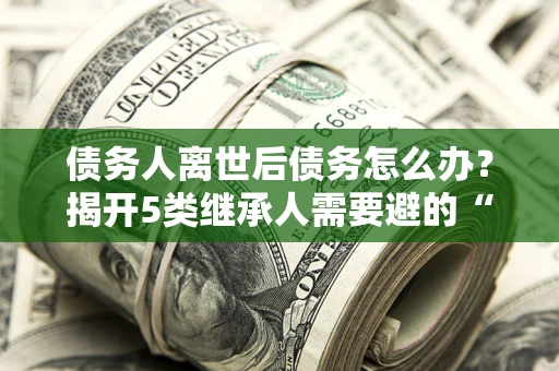 北京债务人离世后债务怎么办？揭开5类继承人需要避的“坑”