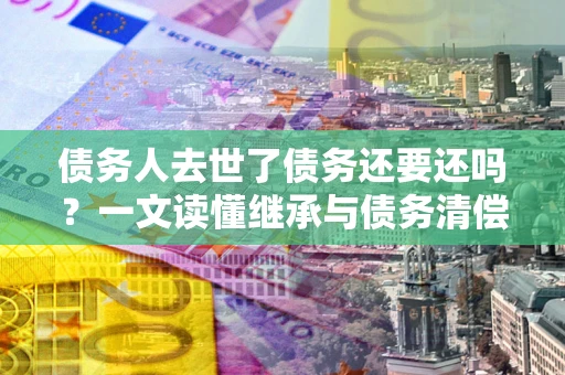 北京债务人去世了债务还要还吗？一文读懂继承与债务清偿